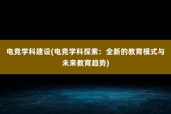 电竞学科建设(电竞学科探索：全新的教育模式与未来教育趋势)