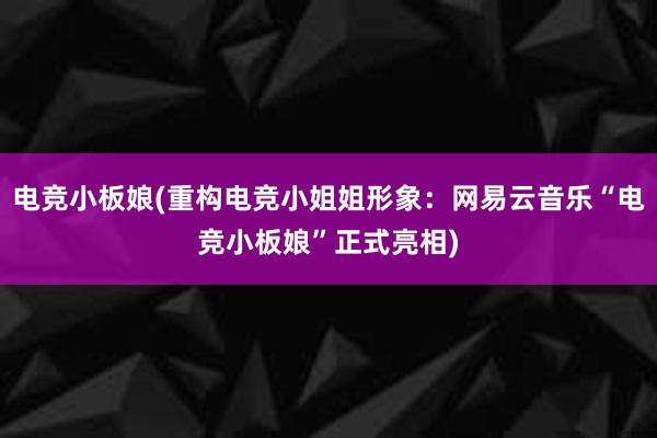 电竞小板娘(重构电竞小姐姐形象：网易云音乐“电竞小板娘”正式亮相)