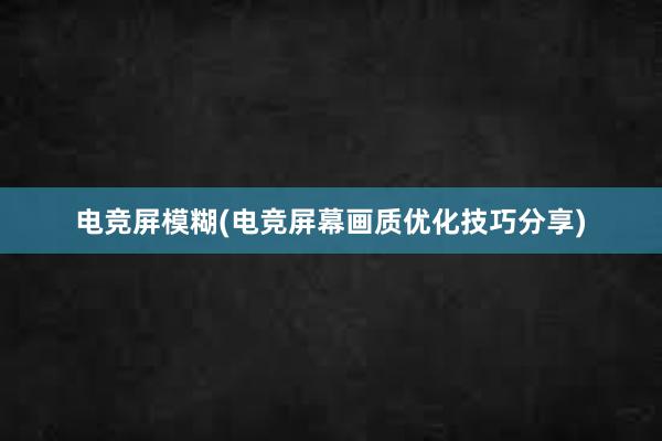 电竞屏模糊(电竞屏幕画质优化技巧分享)