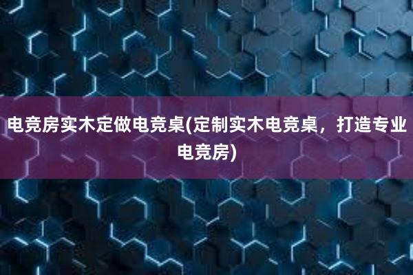 电竞房实木定做电竞桌(定制实木电竞桌，打造专业电竞房)