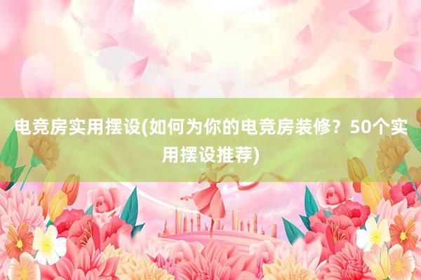 电竞房实用摆设(如何为你的电竞房装修？50个实用摆设推荐)