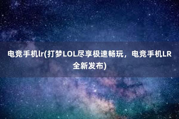 电竞手机lr(打梦LOL尽享极速畅玩，电竞手机LR全新发布)