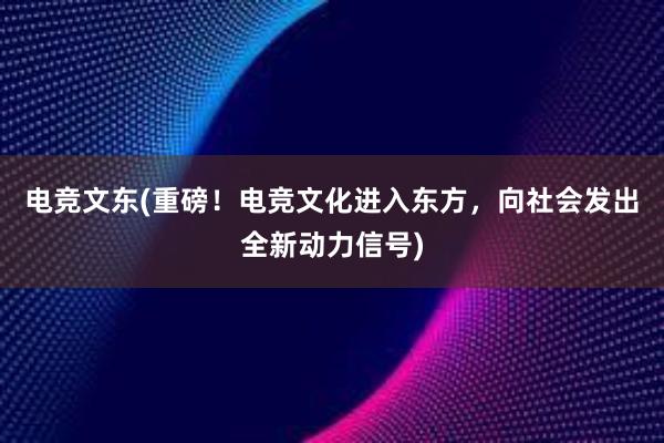 电竞文东(重磅！电竞文化进入东方，向社会发出全新动力信号)