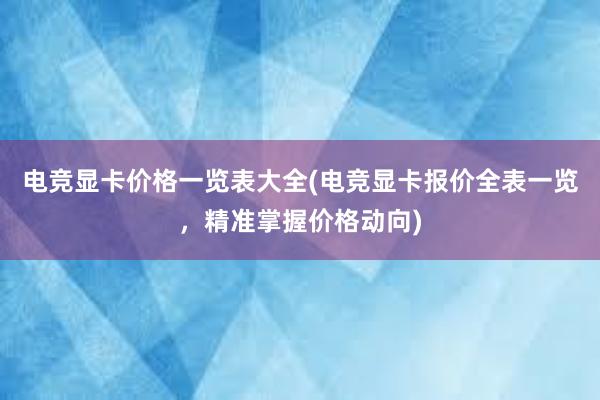 电竞显卡价格一览表大全(电竞显卡报价全表一览，精准掌握价格动向)