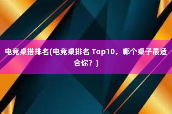 电竞桌搭排名(电竞桌排名 Top10，哪个桌子最适合你？)