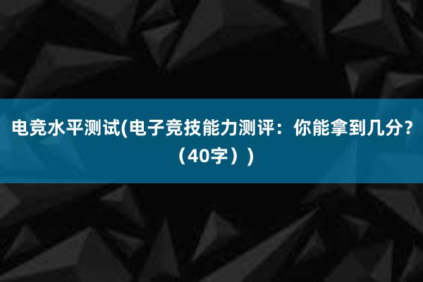 电竞水平测试(电子竞技能力测评：你能拿到几分？（40字）)