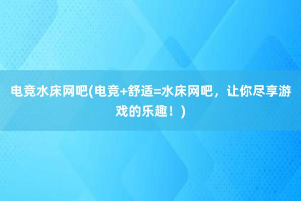 电竞水床网吧(电竞+舒适=水床网吧，让你尽享游戏的乐趣！)