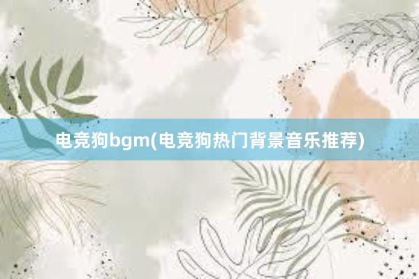 电竞狗bgm(电竞狗热门背景音乐推荐)