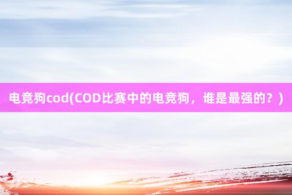 电竞狗cod(COD比赛中的电竞狗，谁是最强的？)