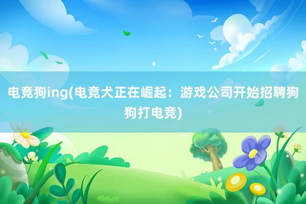 电竞狗ing(电竞犬正在崛起：游戏公司开始招聘狗狗打电竞)