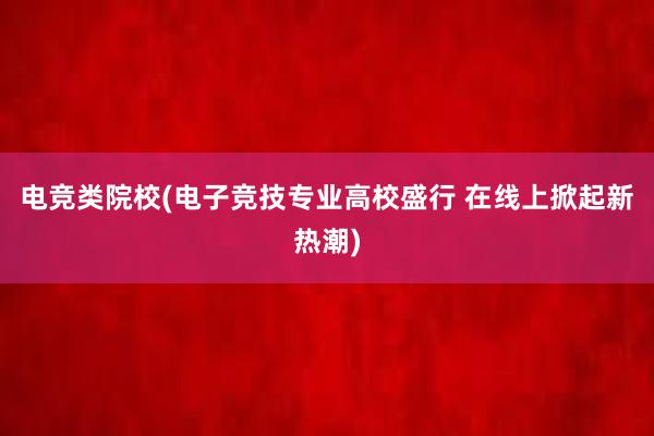 电竞类院校(电子竞技专业高校盛行 在线上掀起新热潮)