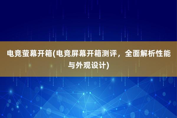 电竞萤幕开箱(电竞屏幕开箱测评，全面解析性能与外观设计)