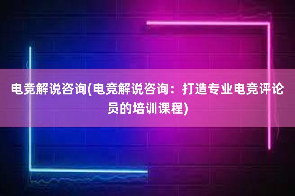 电竞解说咨询(电竞解说咨询：打造专业电竞评论员的培训课程)