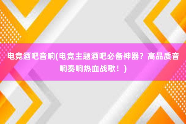 电竞酒吧音响(电竞主题酒吧必备神器？高品质音响奏响热血战歌！)