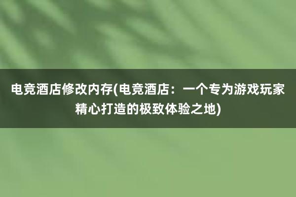 电竞酒店修改内存(电竞酒店：一个专为游戏玩家精心打造的极致体验之地)