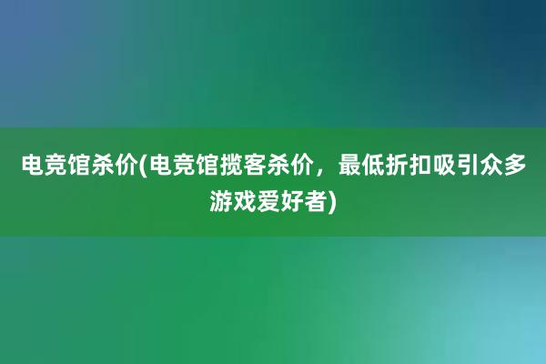 电竞馆杀价(电竞馆揽客杀价，最低折扣吸引众多游戏爱好者)