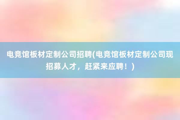 电竞馆板材定制公司招聘(电竞馆板材定制公司现招募人才，赶紧来应聘！)