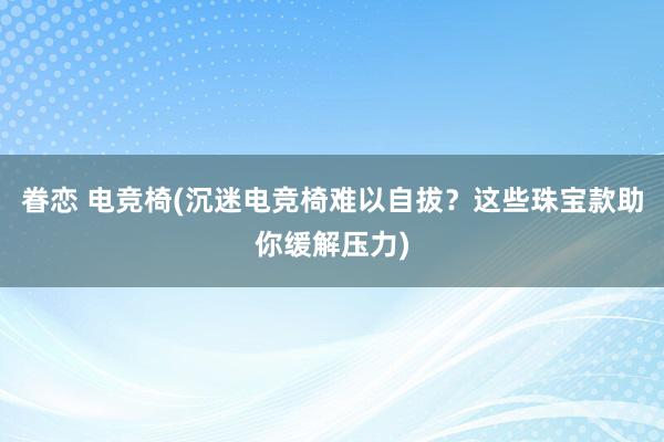 眷恋 电竞椅(沉迷电竞椅难以自拔？这些珠宝款助你缓解压力)