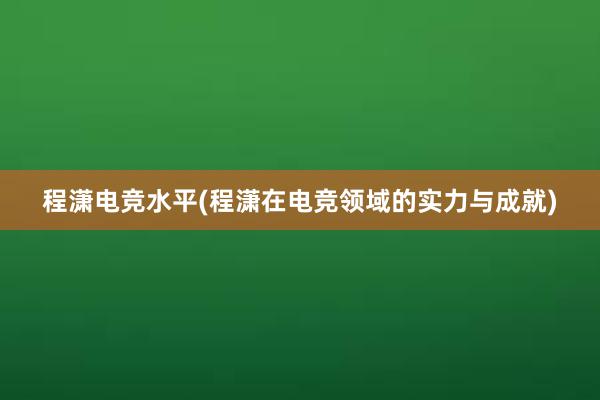 程潇电竞水平(程潇在电竞领域的实力与成就)