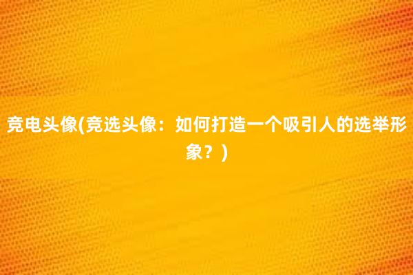 竞电头像(竞选头像：如何打造一个吸引人的选举形象？)