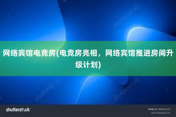 网络宾馆电竞房(电竞房亮相，网络宾馆推进房间升级计划)