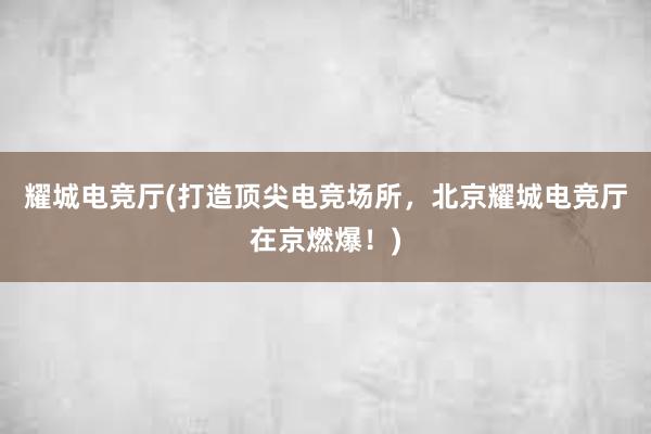 耀城电竞厅(打造顶尖电竞场所，北京耀城电竞厅在京燃爆！)