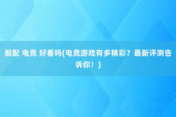 般配 电竞 好看吗(电竞游戏有多精彩？最新评测告诉你！)