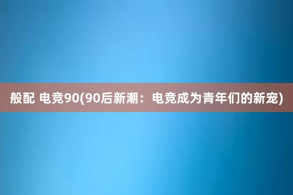 般配 电竞90(90后新潮：电竞成为青年们的新宠)