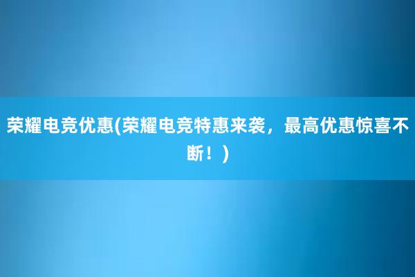 荣耀电竞优惠(荣耀电竞特惠来袭，最高优惠惊喜不断！)