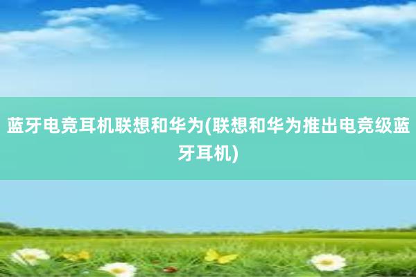 蓝牙电竞耳机联想和华为(联想和华为推出电竞级蓝牙耳机)