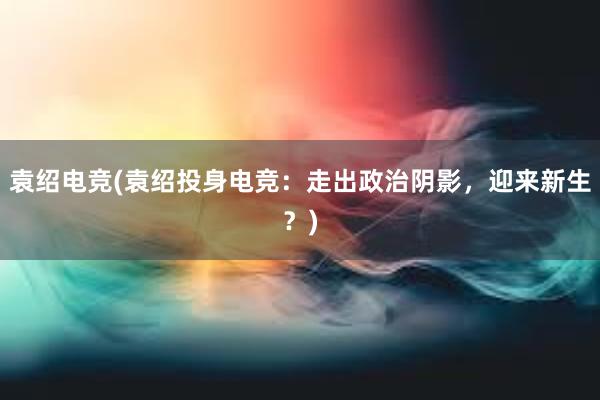 袁绍电竞(袁绍投身电竞：走出政治阴影，迎来新生？)