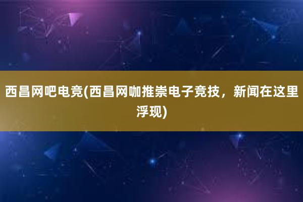 西昌网吧电竞(西昌网咖推崇电子竞技，新闻在这里浮现)