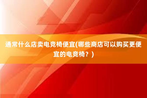 通常什么店卖电竞椅便宜(哪些商店可以购买更便宜的电竞椅？)