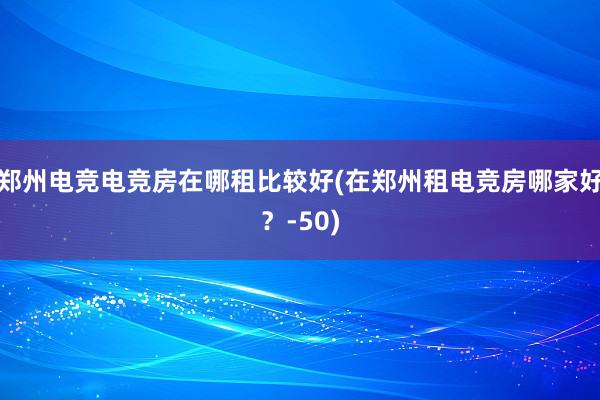 郑州电竞电竞房在哪租比较好(在郑州租电竞房哪家好？-50)