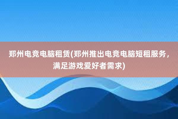 郑州电竞电脑租赁(郑州推出电竞电脑短租服务，满足游戏爱好者需求)