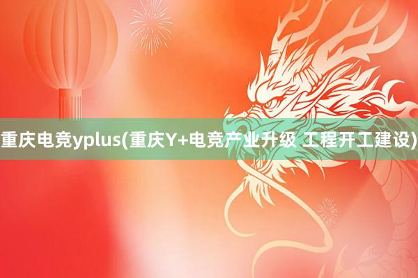 重庆电竞yplus(重庆Y+电竞产业升级 工程开工建设)