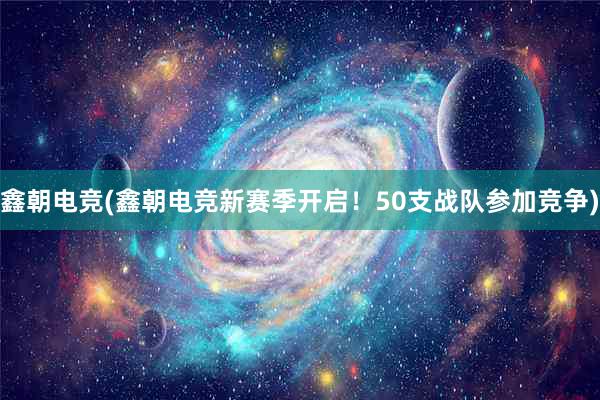 鑫朝电竞(鑫朝电竞新赛季开启！50支战队参加竞争)