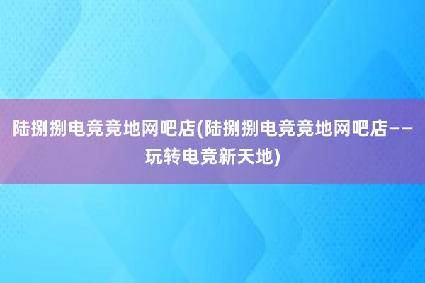 陆捌捌电竞竞地网吧店(陆捌捌电竞竞地网吧店——玩转电竞新天地)