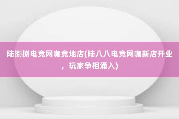 陆捌捌电竞网咖竞地店(陆八八电竞网咖新店开业，玩家争相涌入)