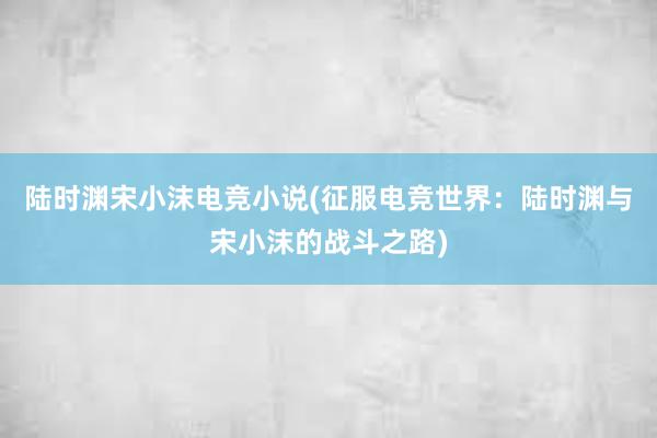 陆时渊宋小沫电竞小说(征服电竞世界：陆时渊与宋小沫的战斗之路)