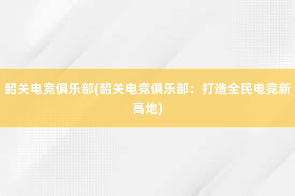 韶关电竞俱乐部(韶关电竞俱乐部：打造全民电竞新高地)