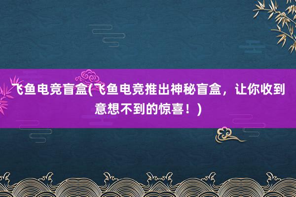 飞鱼电竞盲盒(飞鱼电竞推出神秘盲盒，让你收到意想不到的惊喜！)