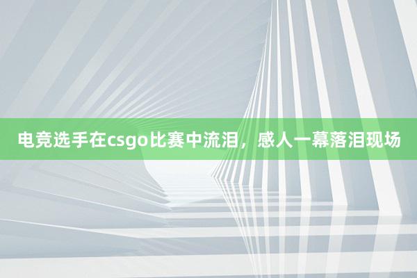 电竞选手在csgo比赛中流泪，感人一幕落泪现场