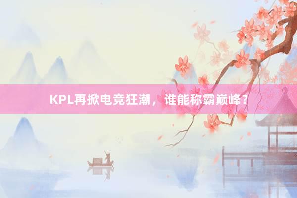 KPL再掀电竞狂潮，谁能称霸巅峰？