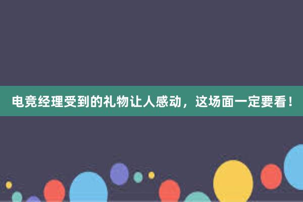 电竞经理受到的礼物让人感动，这场面一定要看！