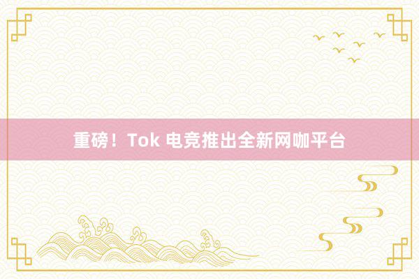 重磅！Tok 电竞推出全新网咖平台