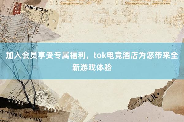 加入会员享受专属福利，tok电竞酒店为您带来全新游戏体验