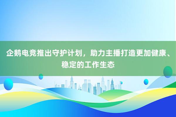 企鹅电竞推出守护计划，助力主播打造更加健康、稳定的工作生态