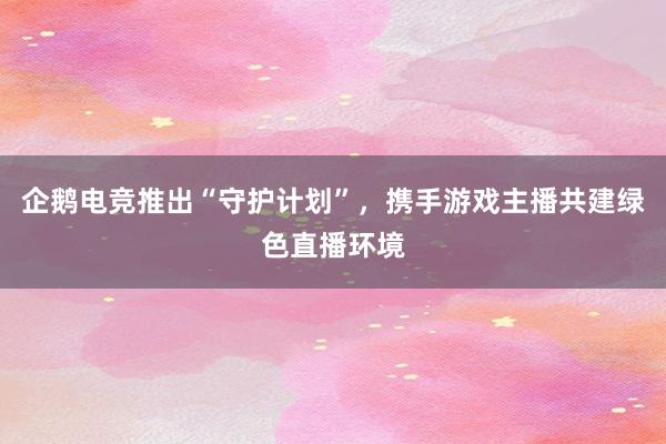 企鹅电竞推出“守护计划”，携手游戏主播共建绿色直播环境