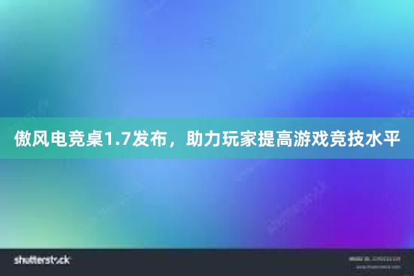 傲风电竞桌1.7发布，助力玩家提高游戏竞技水平